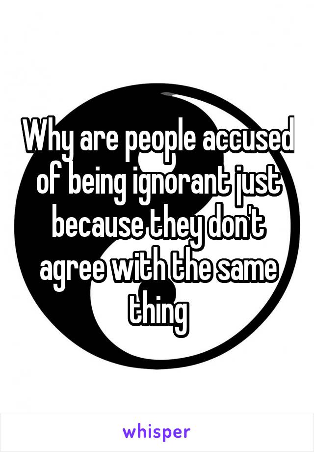 Why are people accused of being ignorant just because they don't agree with the same thing