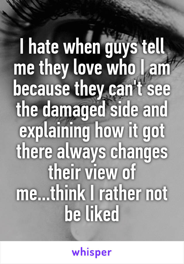 I hate when guys tell me they love who I am because they can't see the damaged side and explaining how it got there always changes their view of me...think I rather not be liked