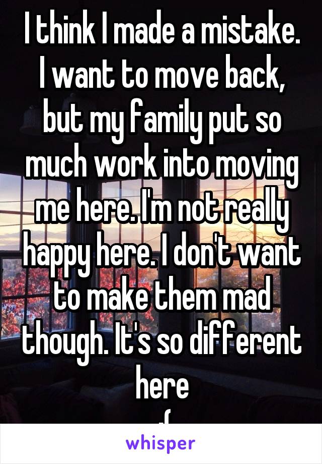 I think I made a mistake. I want to move back, but my family put so much work into moving me here. I'm not really happy here. I don't want to make them mad though. It's so different here
 :(