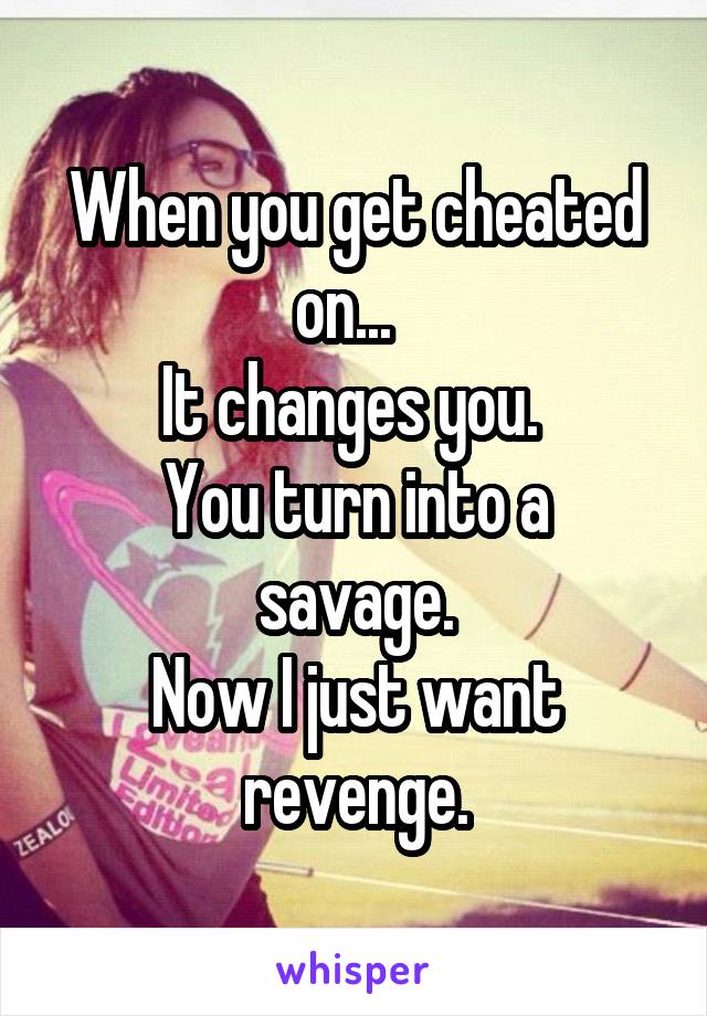 When you get cheated on...  
It changes you. 
You turn into a savage.
Now I just want revenge.