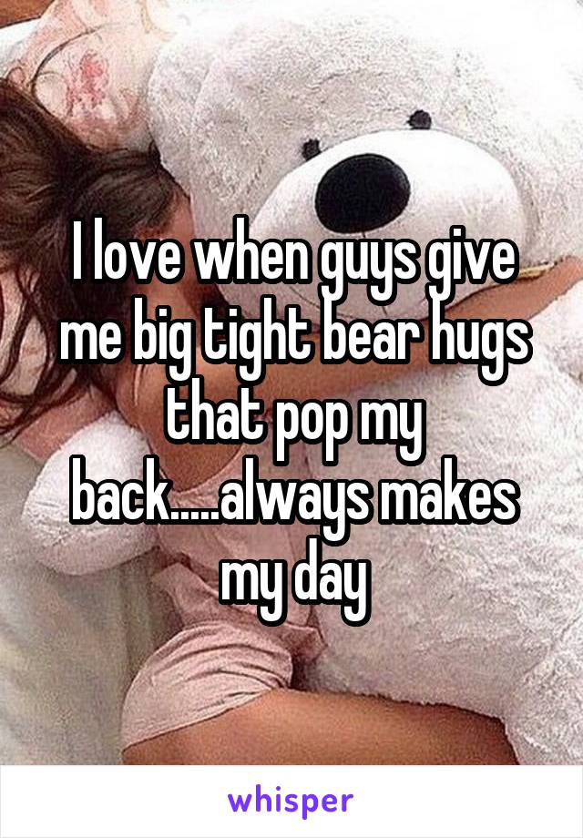 I love when guys give me big tight bear hugs that pop my back.....always makes my day