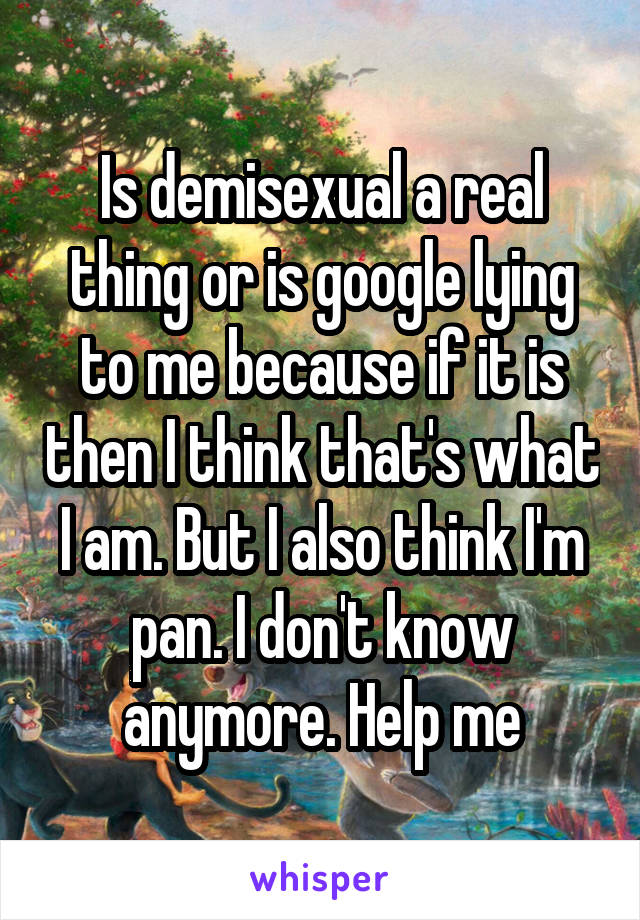 Is demisexual a real thing or is google lying to me because if it is then I think that's what I am. But I also think I'm pan. I don't know anymore. Help me