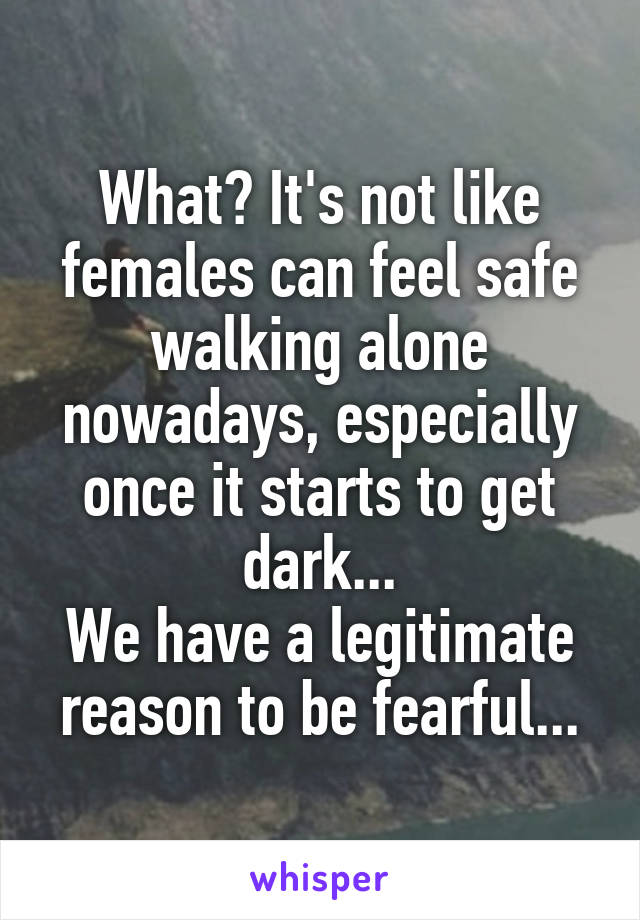 What? It's not like females can feel safe walking alone nowadays, especially once it starts to get dark...
We have a legitimate reason to be fearful...