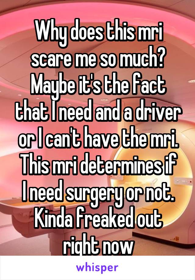 Why does this mri scare me so much?
Maybe it's the fact that I need and a driver or I can't have the mri.
This mri determines if I need surgery or not.
Kinda freaked out right now