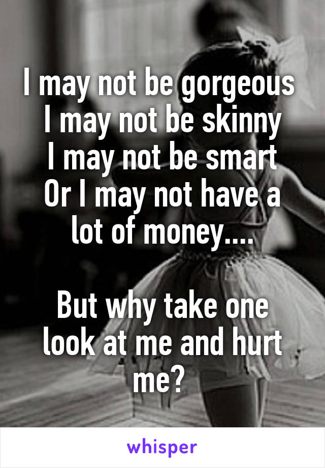 I may not be gorgeous 
I may not be skinny
I may not be smart
Or I may not have a lot of money....

But why take one look at me and hurt me? 