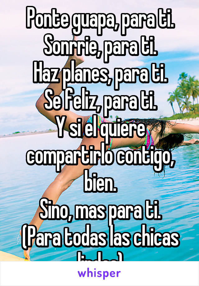 Ponte guapa, para ti.
Sonrrie, para ti.
Haz planes, para ti.
Se feliz, para ti.
Y si el quiere compartirlo contigo, bien.
Sino, mas para ti.
(Para todas las chicas lindas)