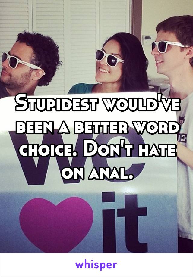 Stupidest would've been a better word choice. Don't hate on anal.