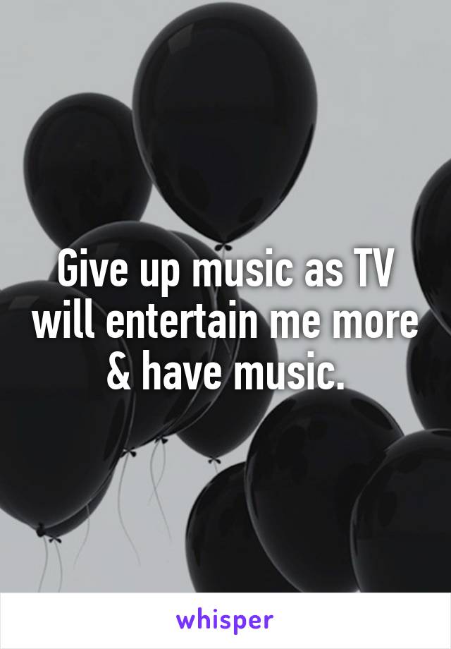 Give up music as TV will entertain me more & have music.