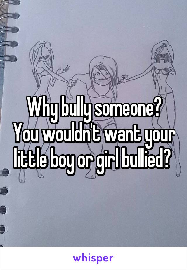 Why bully someone? You wouldn't want your little boy or girl bullied? 