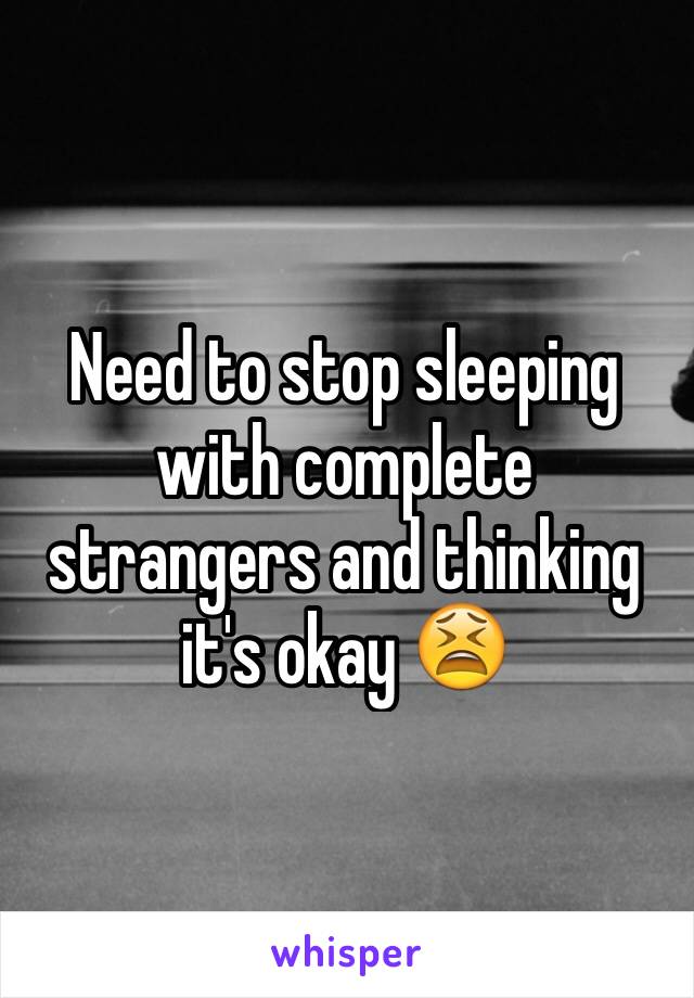 Need to stop sleeping with complete strangers and thinking it's okay 😫