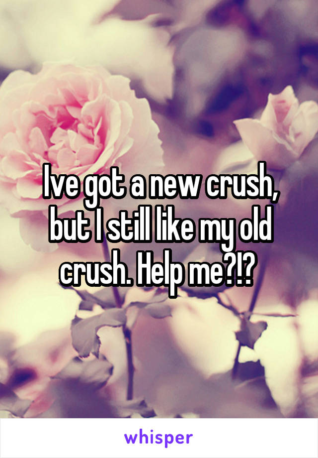 Ive got a new crush, but I still like my old crush. Help me?!? 