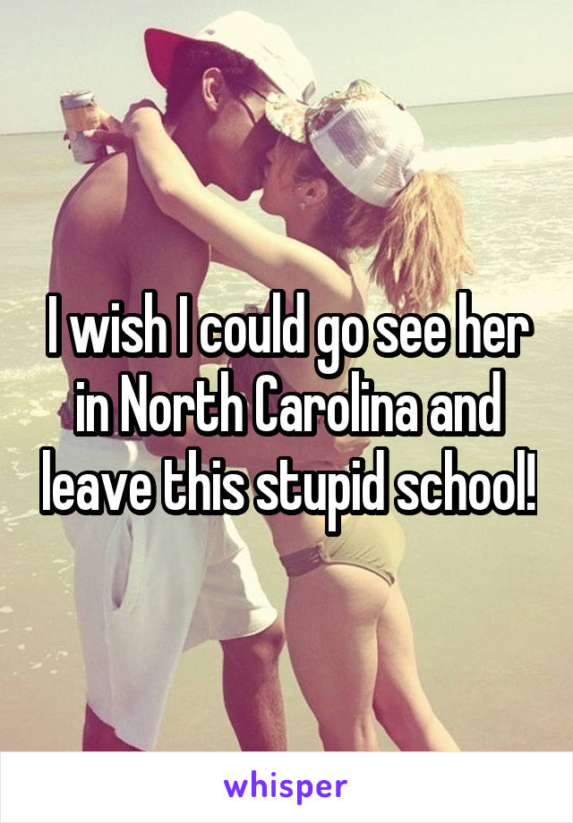 I wish I could go see her in North Carolina and leave this stupid school!