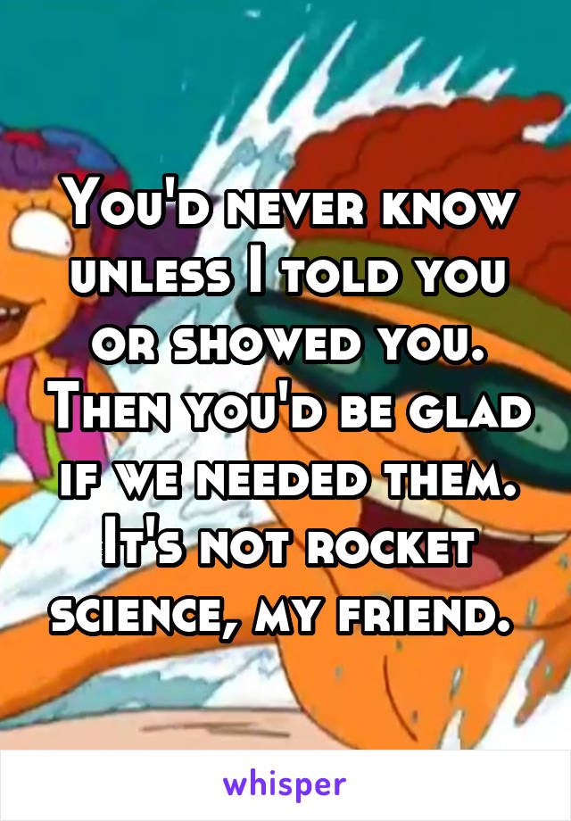 You'd never know unless I told you or showed you. Then you'd be glad if we needed them. It's not rocket science, my friend. 