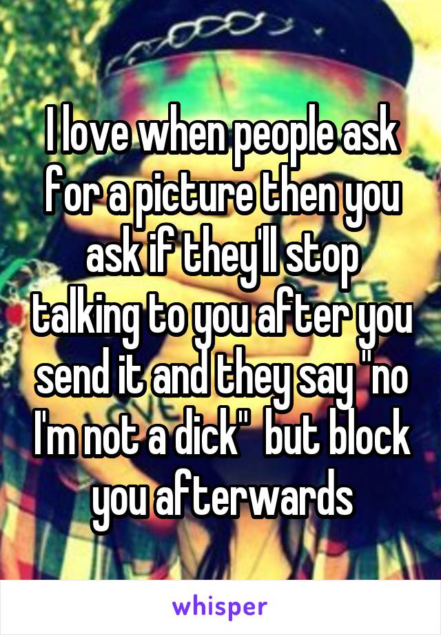 I love when people ask for a picture then you ask if they'll stop talking to you after you send it and they say "no I'm not a dick"  but block you afterwards