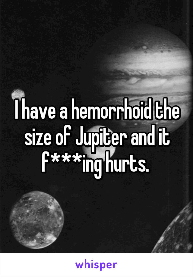 I have a hemorrhoid the size of Jupiter and it f***ing hurts. 