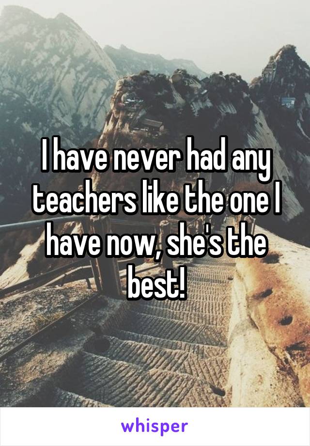 I have never had any teachers like the one I have now, she's the best!