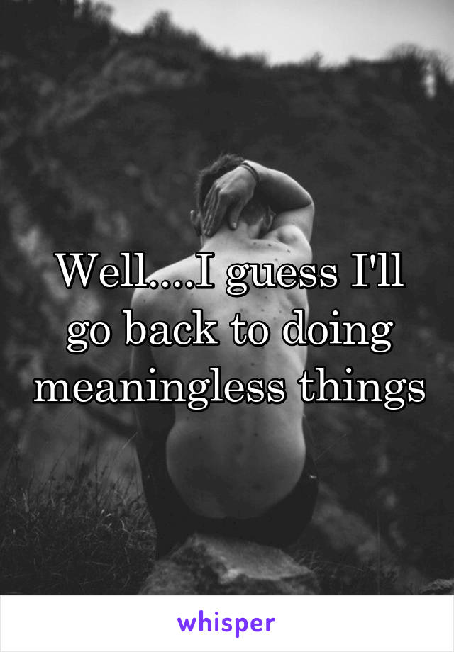 Well....I guess I'll go back to doing meaningless things