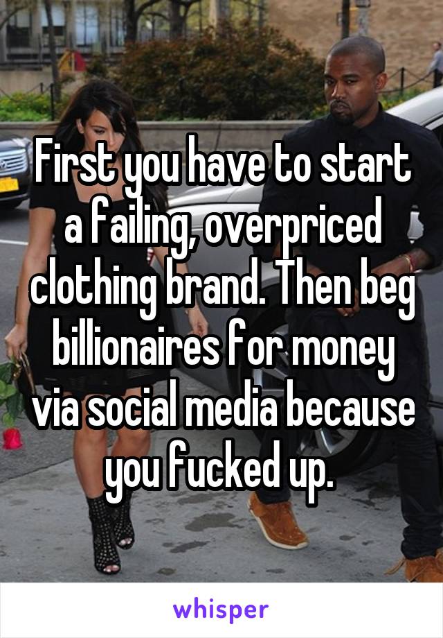 First you have to start a failing, overpriced clothing brand. Then beg billionaires for money via social media because you fucked up. 