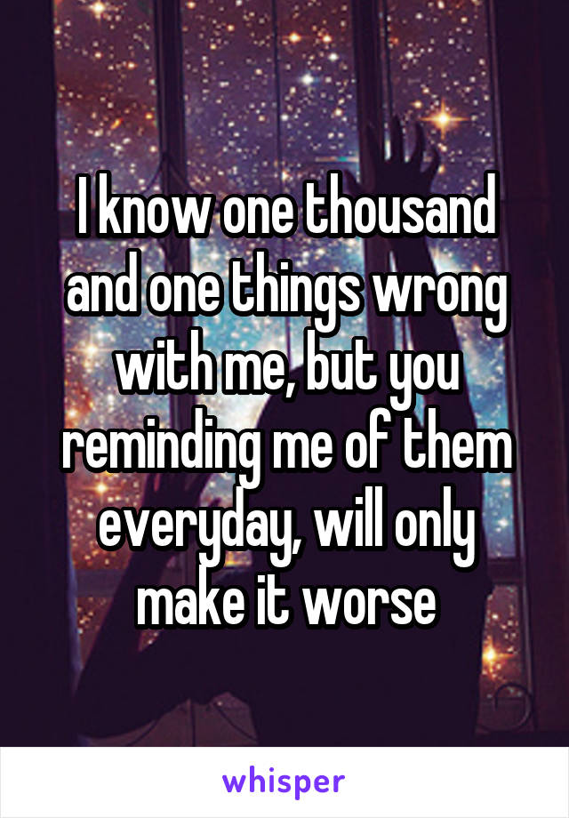 I know one thousand and one things wrong with me, but you reminding me of them everyday, will only make it worse