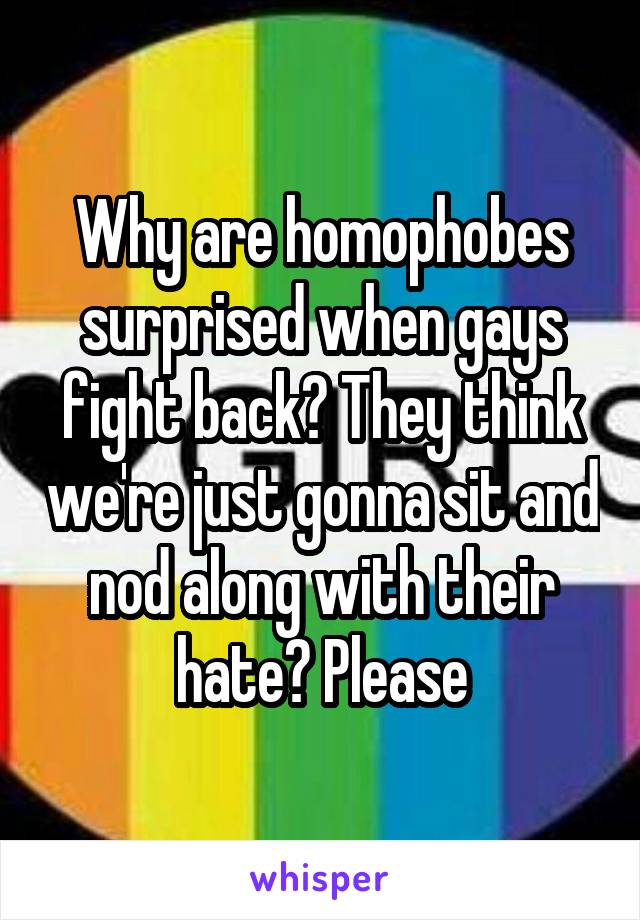 Why are homophobes surprised when gays fight back? They think we're just gonna sit and nod along with their hate? Please