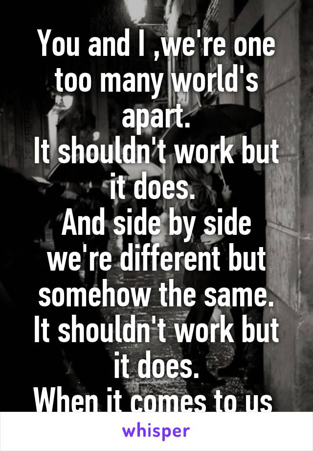 You and I ,we're one too many world's apart.
It shouldn't work but it does. 
And side by side we're different but somehow the same.
It shouldn't work but it does.
When it comes to us 