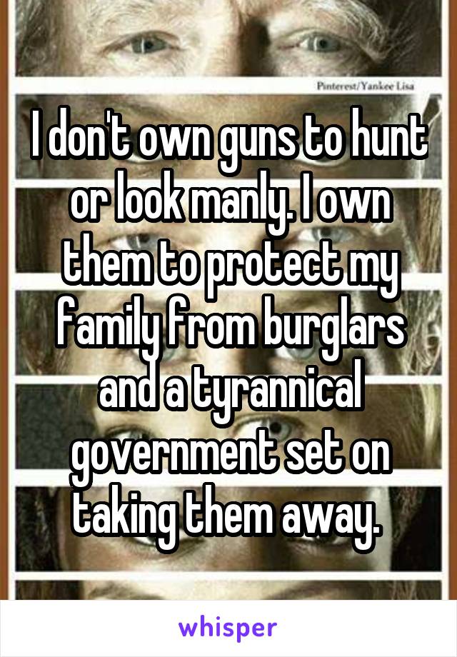 I don't own guns to hunt or look manly. I own them to protect my family from burglars and a tyrannical government set on taking them away. 