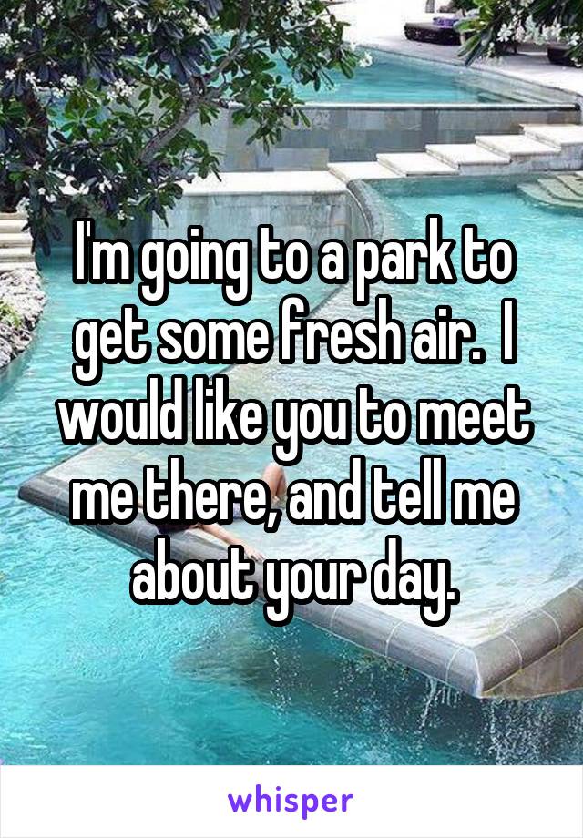 I'm going to a park to get some fresh air.  I would like you to meet me there, and tell me about your day.