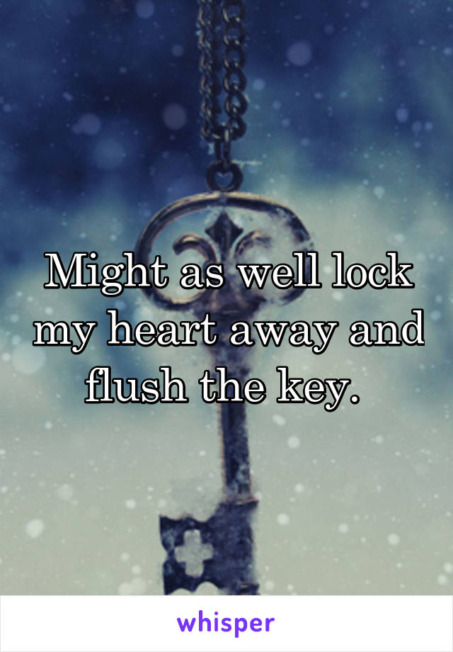 Might as well lock my heart away and flush the key. 