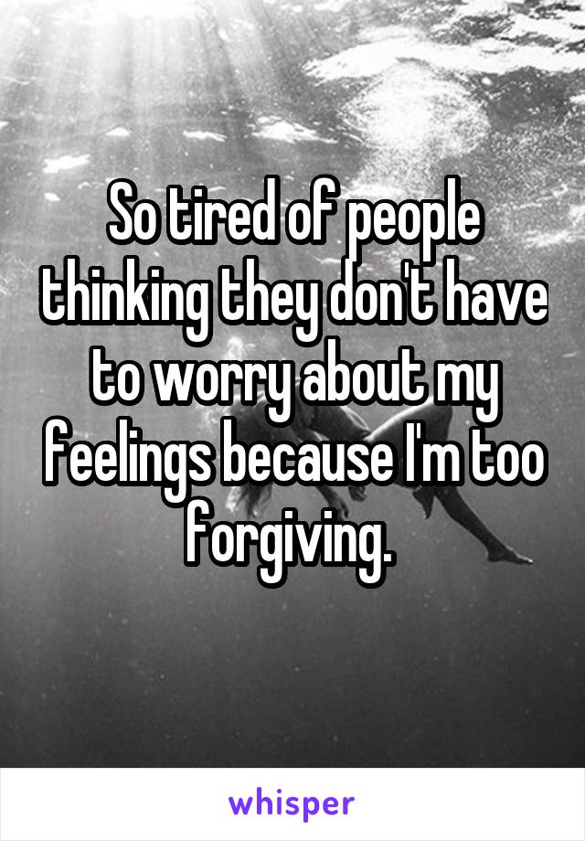 So tired of people thinking they don't have to worry about my feelings because I'm too forgiving. 
