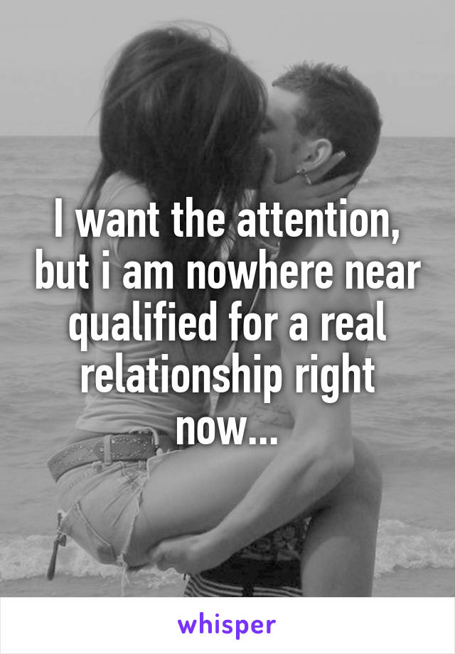 I want the attention, but i am nowhere near qualified for a real relationship right now...