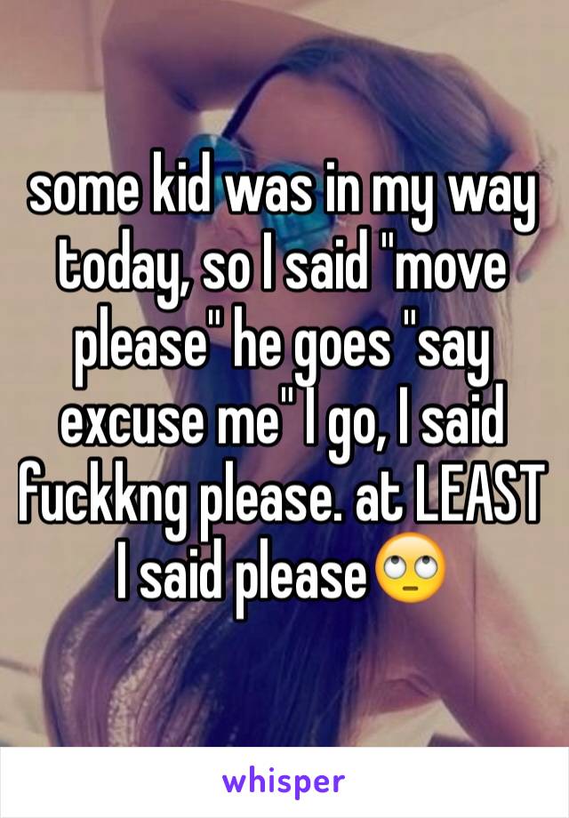 some kid was in my way today, so I said "move please" he goes "say excuse me" I go, I said fuckkng please. at LEAST I said please🙄
