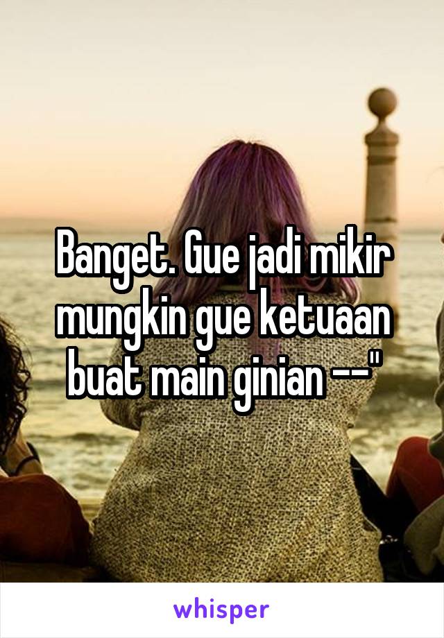 Banget. Gue jadi mikir mungkin gue ketuaan buat main ginian --"