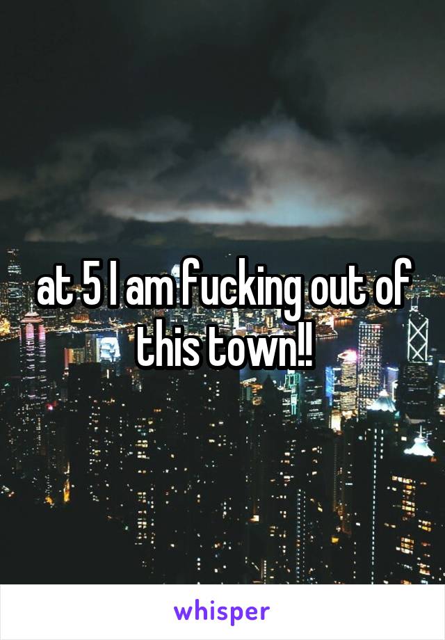 at 5 I am fucking out of this town!!