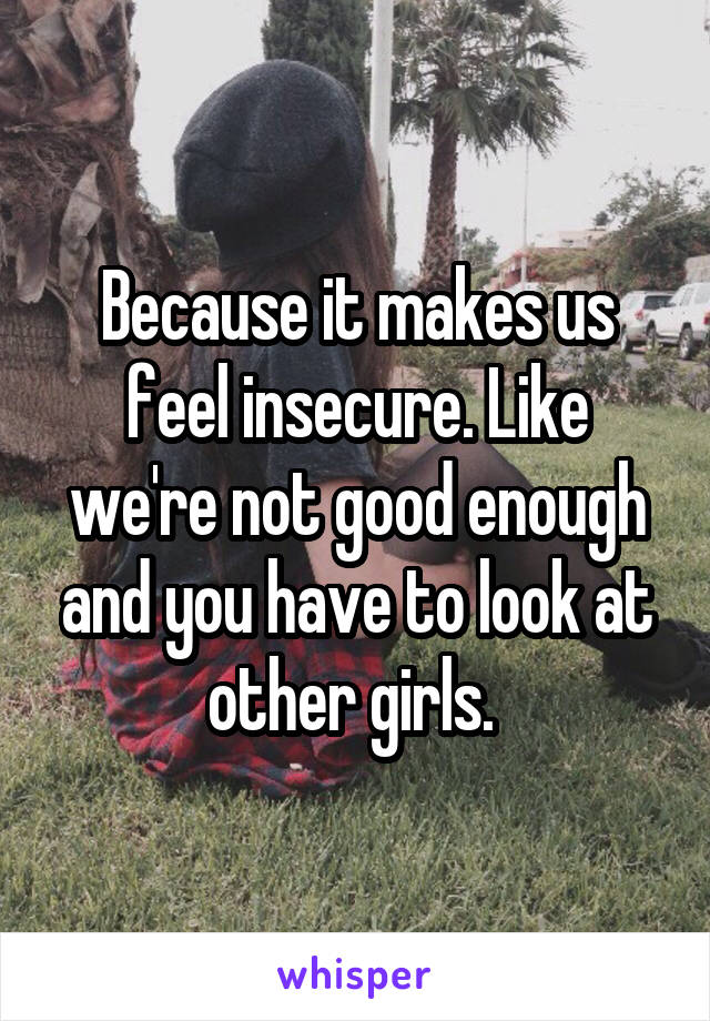 Because it makes us feel insecure. Like we're not good enough and you have to look at other girls. 