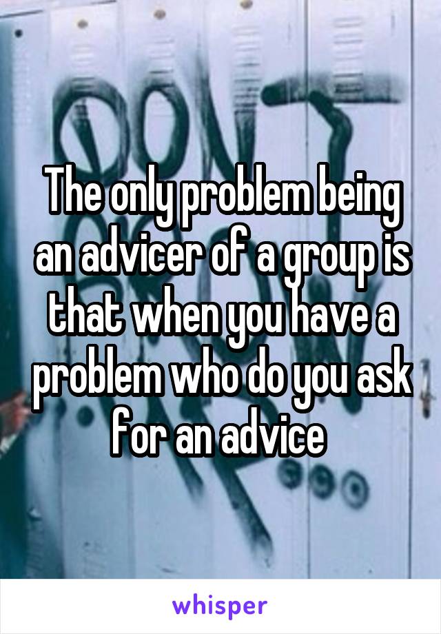 The only problem being an advicer of a group is that when you have a problem who do you ask for an advice 