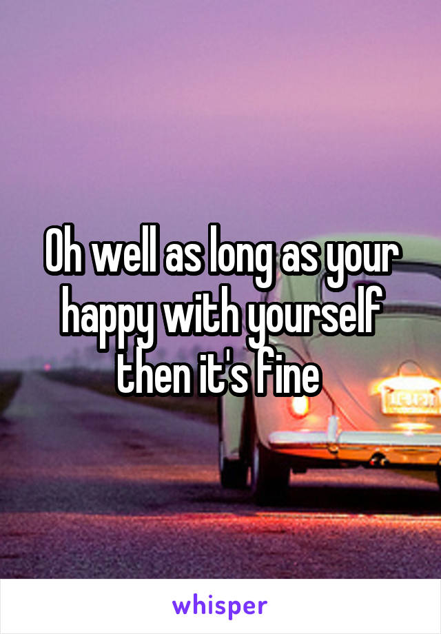 Oh well as long as your happy with yourself then it's fine 