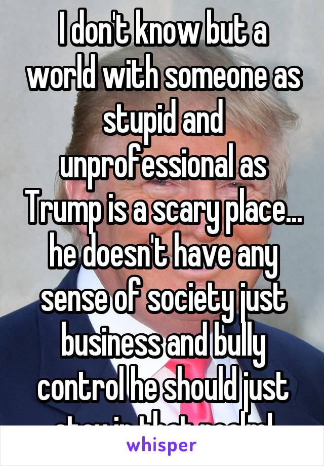 I don't know but a world with someone as stupid and unprofessional as Trump is a scary place... he doesn't have any sense of society just business and bully control he should just stay in that realm!