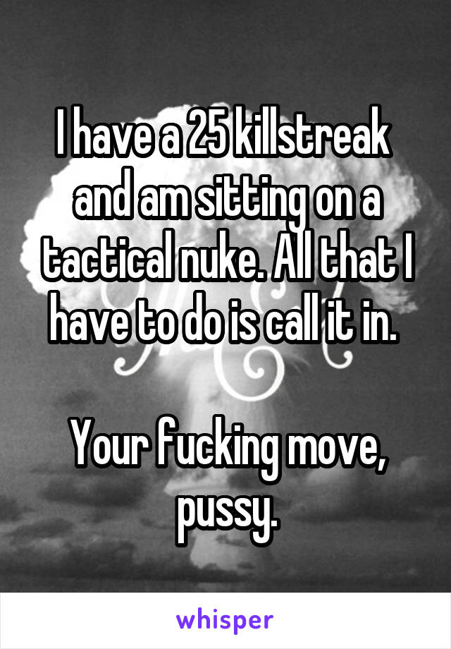 I have a 25 killstreak  and am sitting on a tactical nuke. All that I have to do is call it in. 

Your fucking move, pussy.