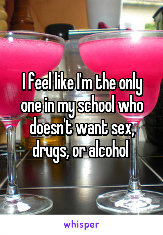 I feel like I'm the only one in my school who doesn't want sex, drugs, or alcohol 