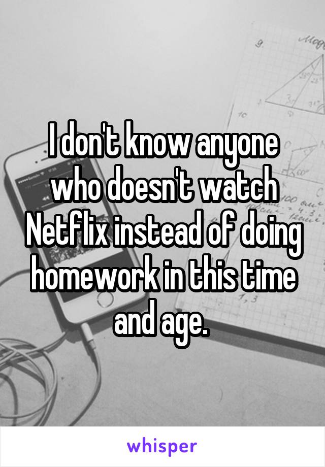 I don't know anyone who doesn't watch Netflix instead of doing homework in this time and age. 