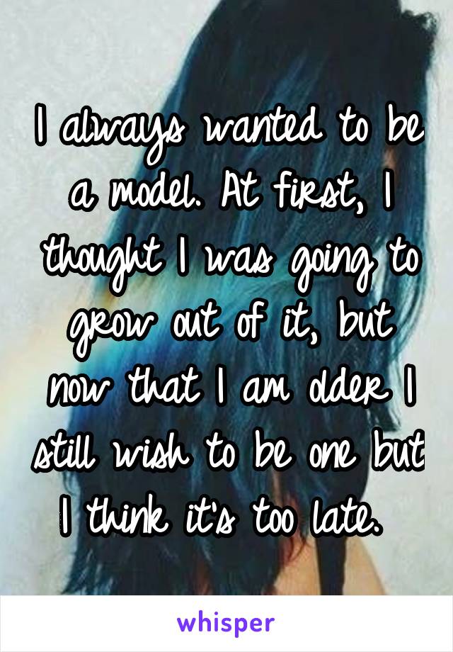 I always wanted to be a model. At first, I thought I was going to grow out of it, but now that I am older I still wish to be one but I think it's too late. 