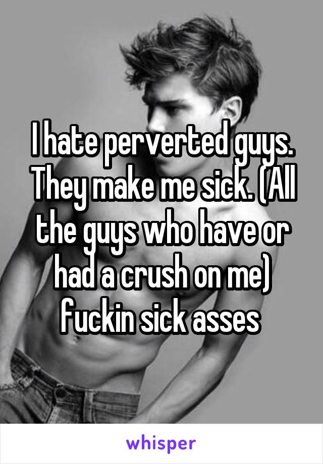 I hate perverted guys. They make me sick. (All the guys who have or had a crush on me) fuckin sick asses 