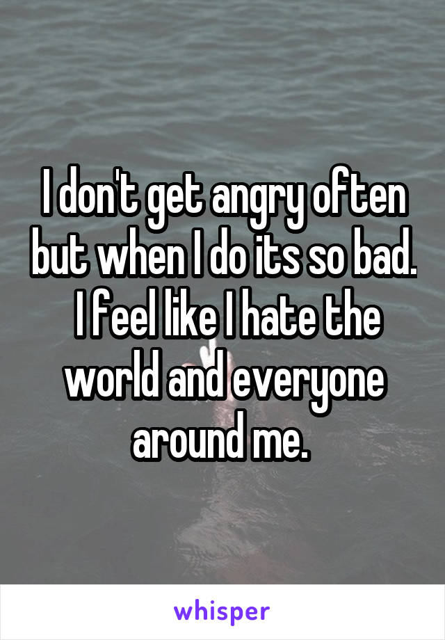 I don't get angry often but when I do its so bad.  I feel like I hate the world and everyone around me. 