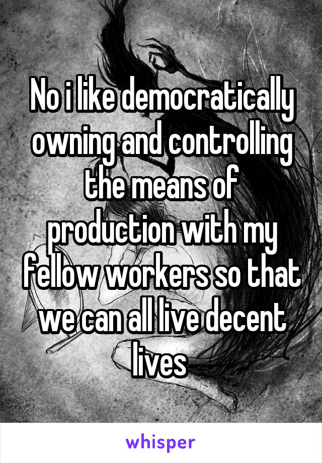 No i like democratically owning and controlling the means of production with my fellow workers so that we can all live decent lives 