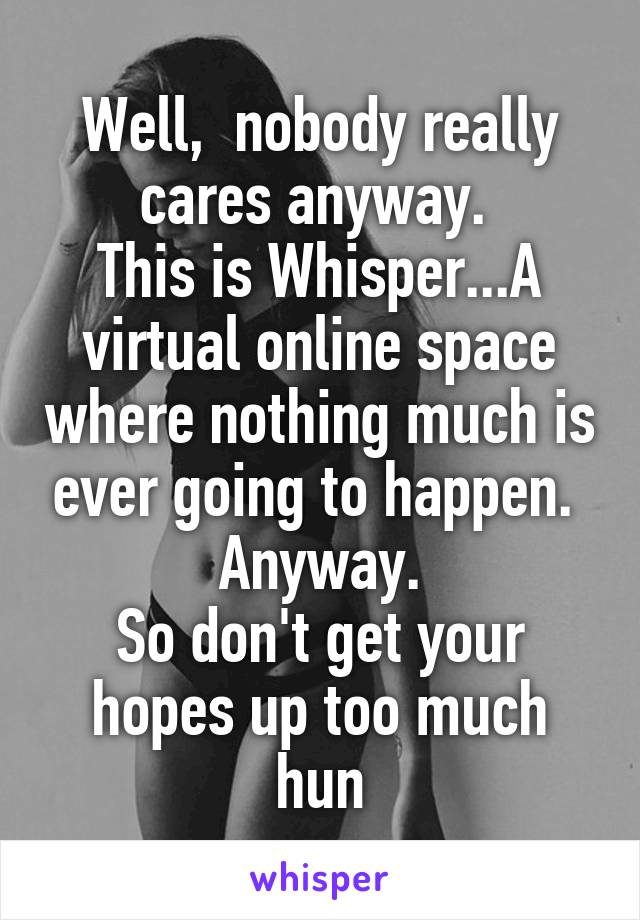 Well,  nobody really cares anyway. 
This is Whisper...A virtual online space where nothing much is ever going to happen. 
Anyway.
So don't get your hopes up too much hun