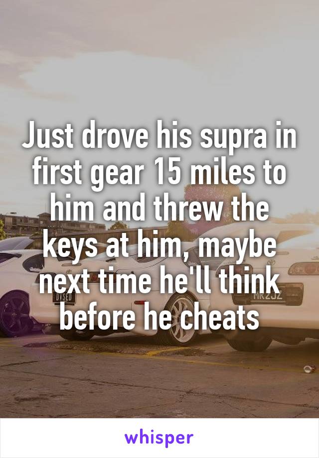 Just drove his supra in first gear 15 miles to him and threw the keys at him, maybe next time he'll think before he cheats