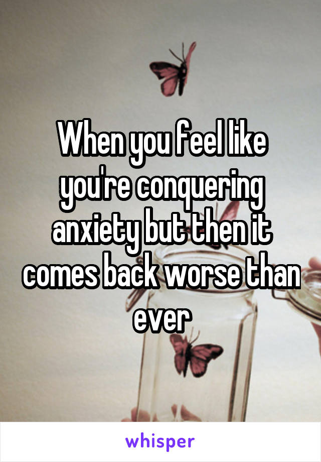 When you feel like you're conquering anxiety but then it comes back worse than ever