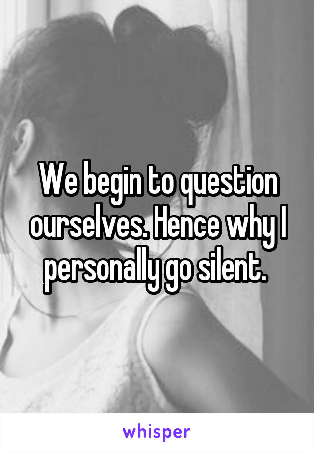 We begin to question ourselves. Hence why I personally go silent. 