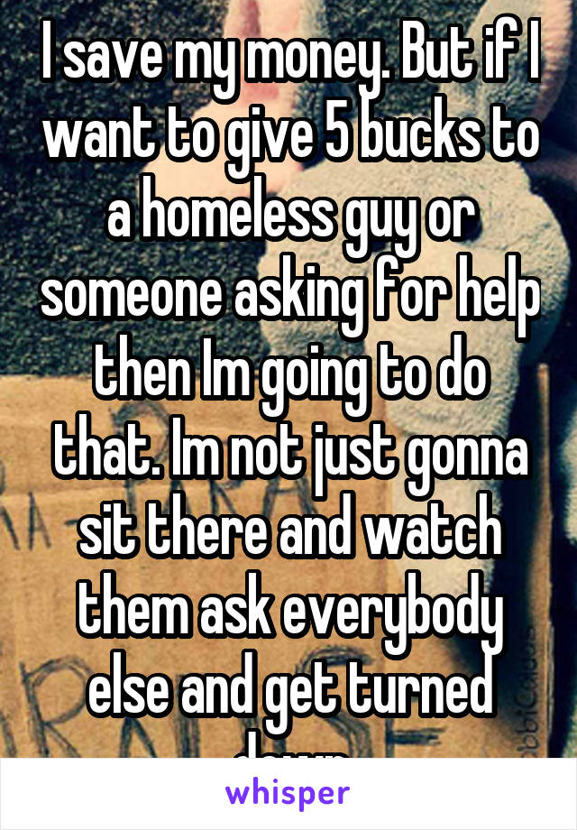 I save my money. But if I want to give 5 bucks to a homeless guy or someone asking for help then Im going to do that. Im not just gonna sit there and watch them ask everybody else and get turned down