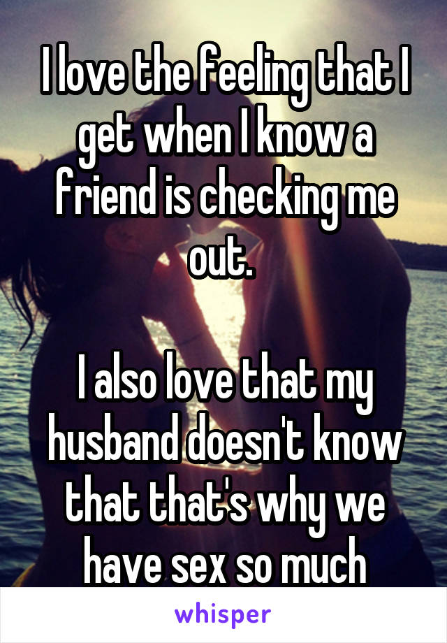 I love the feeling that I get when I know a friend is checking me out. 

I also love that my husband doesn't know that that's why we have sex so much